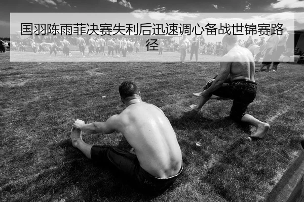 国羽陈雨菲决赛失利后迅速调心备战世锦赛路径
